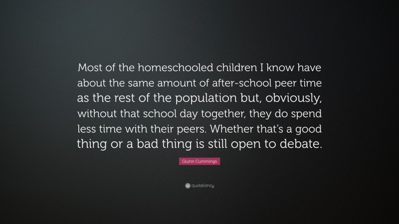 Quinn Cummings Quote: “Most of the homeschooled children I know have about the same amount of after-school peer time as the rest of the population but, obviously, without that school day together, they do spend less time with their peers. Whether that’s a good thing or a bad thing is still open to debate.”