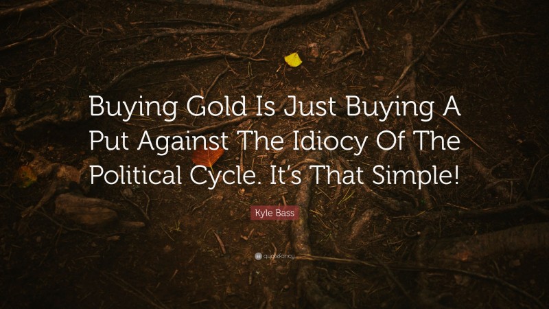 Kyle Bass Quote: “Buying Gold Is Just Buying A Put Against The Idiocy Of The Political Cycle. It’s That Simple!”