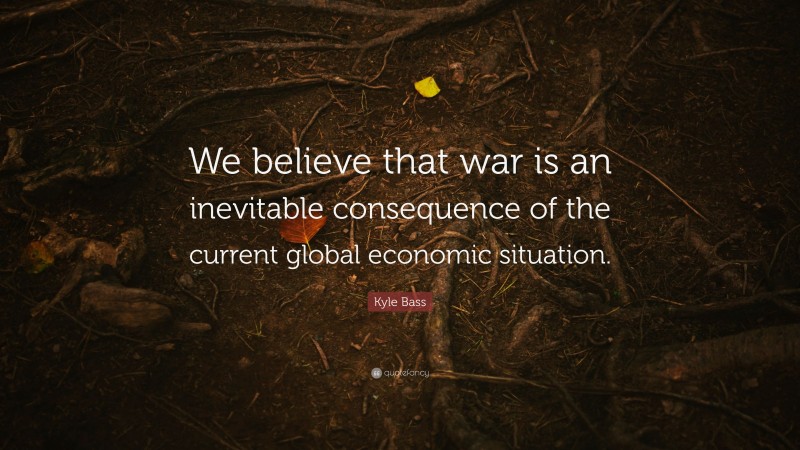 Kyle Bass Quote: “We believe that war is an inevitable consequence of the current global economic situation.”