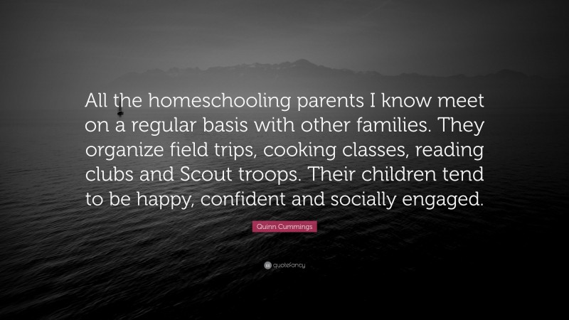 Quinn Cummings Quote: “All the homeschooling parents I know meet on a regular basis with other families. They organize field trips, cooking classes, reading clubs and Scout troops. Their children tend to be happy, confident and socially engaged.”
