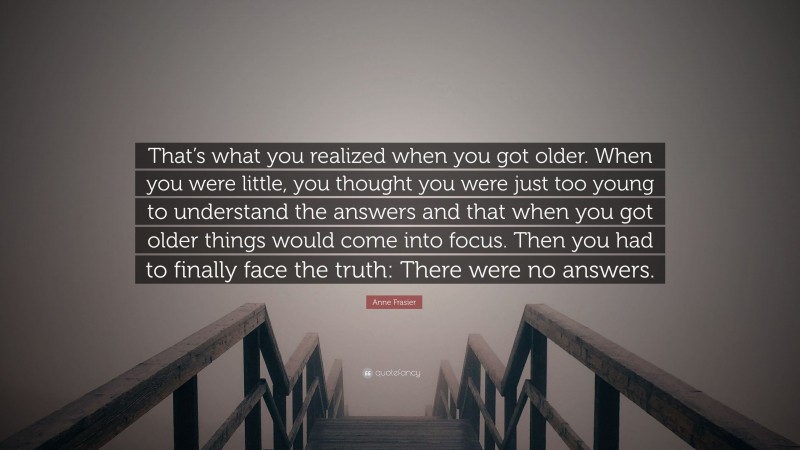 Anne Frasier Quote: “That’s what you realized when you got older. When you were little, you thought you were just too young to understand the answers and that when you got older things would come into focus. Then you had to finally face the truth: There were no answers.”