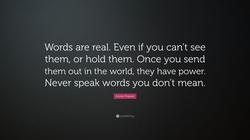 Anne Frasier Quote: “Words are real. Even if you can’t see them, or hold them. Once you send them out in the world, they have power. Never speak words you don’t mean.”