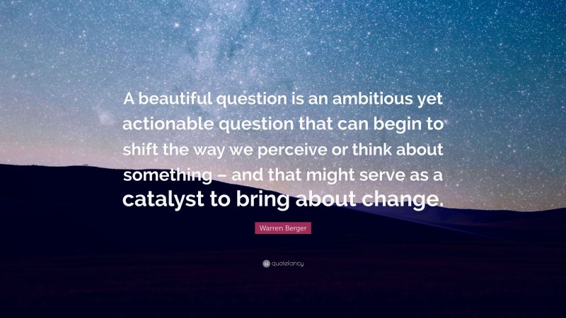 Warren Berger Quote: “A beautiful question is an ambitious yet actionable question that can begin to shift the way we perceive or think about something – and that might serve as a catalyst to bring about change.”