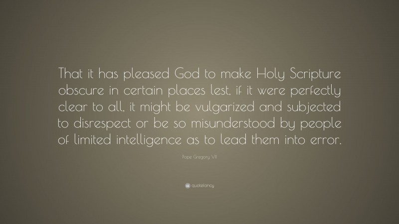 Pope Gregory VII Quote: “That it has pleased God to make Holy Scripture obscure in certain places lest, if it were perfectly clear to all, it might be vulgarized and subjected to disrespect or be so misunderstood by people of limited intelligence as to lead them into error.”
