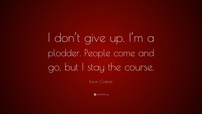 Kevin Costner Quote: “I don’t give up. I’m a plodder. People come and go, but I stay the course.”