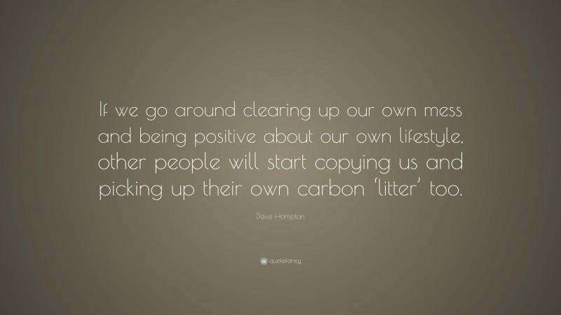 Dave Hampton Quote: “If we go around clearing up our own mess and being positive about our own lifestyle, other people will start copying us and picking up their own carbon ‘litter’ too.”