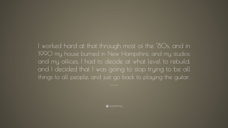 Tom Rush Quote: “I worked hard at that through most of the ’80s, and in 1990 my house burned in New Hampshire, and my studios and my offices. I had to decide at what level to rebuild, and I decided that I was going to stop trying to be all things to all people, and just go back to playing the guitar.”