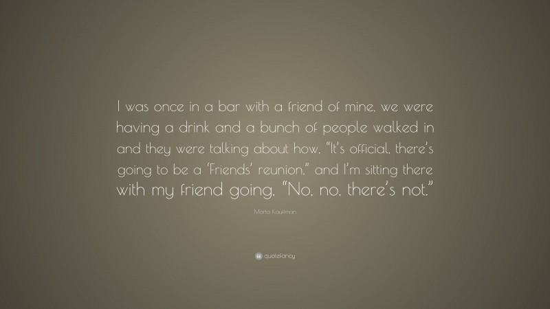 Marta Kauffman Quote: “I was once in a bar with a friend of mine, we were having a drink and a bunch of people walked in and they were talking about how, “It’s official, there’s going to be a ‘Friends’ reunion,” and I’m sitting there with my friend going, “No, no, there’s not.””