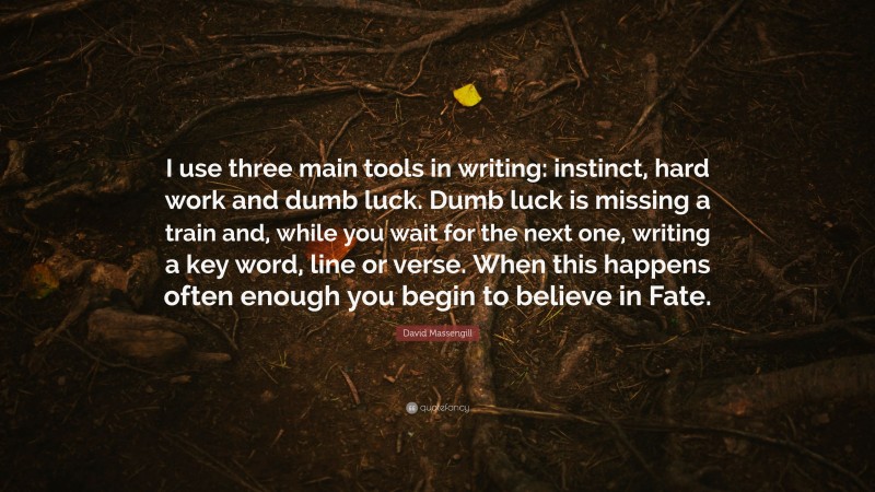 David Massengill Quote: “I use three main tools in writing: instinct, hard work and dumb luck. Dumb luck is missing a train and, while you wait for the next one, writing a key word, line or verse. When this happens often enough you begin to believe in Fate.”