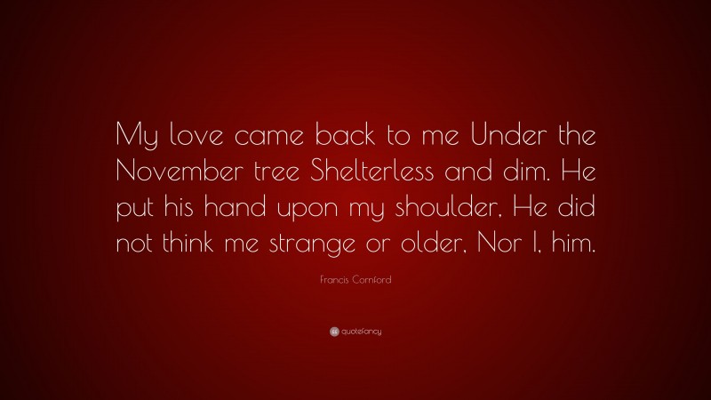 Francis Cornford Quote: “My love came back to me Under the November tree Shelterless and dim. He put his hand upon my shoulder, He did not think me strange or older, Nor I, him.”