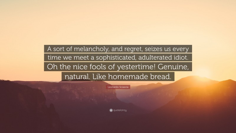 Leonardo Sciascia Quote: “A sort of melancholy, and regret, seizes us every time we meet a sophisticated, adulterated idiot. Oh the nice fools of yestertime! Genuine, natural. Like homemade bread.”