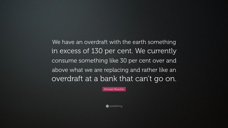 Michael Meacher Quote: “We have an overdraft with the earth something in excess of 130 per cent. We currently consume something like 30 per cent over and above what we are replacing and rather like an overdraft at a bank that can’t go on.”