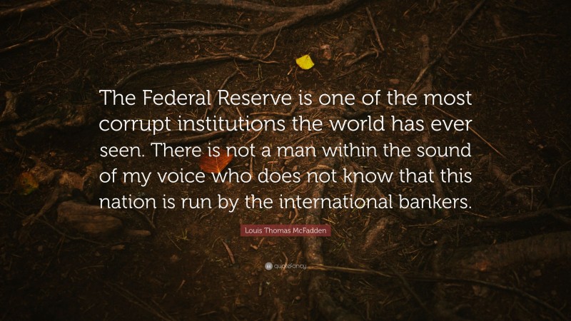 Louis Thomas McFadden Quote: “The Federal Reserve is one of the most corrupt institutions the world has ever seen. There is not a man within the sound of my voice who does not know that this nation is run by the international bankers.”