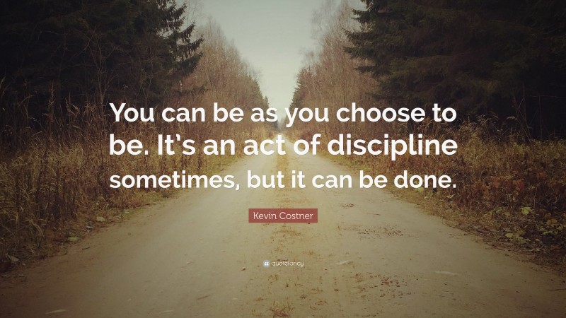 Kevin Costner Quote: “You can be as you choose to be. It’s an act of discipline sometimes, but it can be done.”