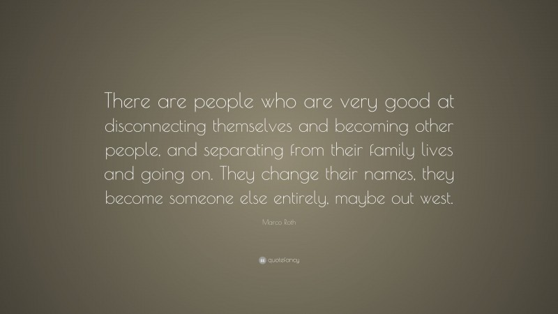 Marco Roth Quote: “There are people who are very good at disconnecting themselves and becoming other people, and separating from their family lives and going on. They change their names, they become someone else entirely, maybe out west.”