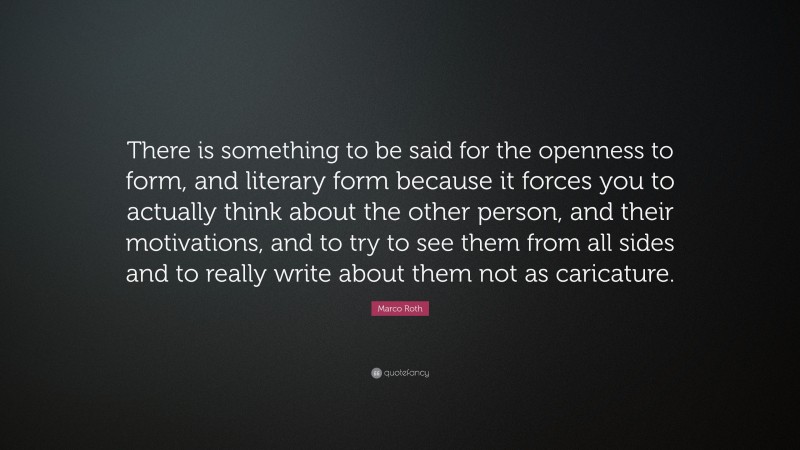 Marco Roth Quote: “There is something to be said for the openness to form, and literary form because it forces you to actually think about the other person, and their motivations, and to try to see them from all sides and to really write about them not as caricature.”