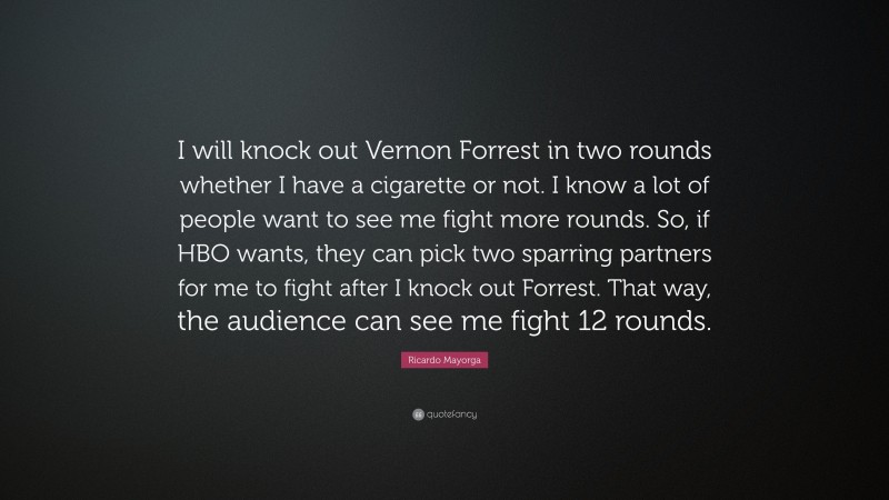 Ricardo Mayorga Quote: “I will knock out Vernon Forrest in two rounds whether I have a cigarette or not. I know a lot of people want to see me fight more rounds. So, if HBO wants, they can pick two sparring partners for me to fight after I knock out Forrest. That way, the audience can see me fight 12 rounds.”