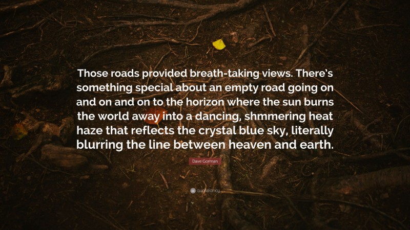 Dave Gorman Quote: “Those roads provided breath-taking views. There’s something special about an empty road going on and on and on to the horizon where the sun burns the world away into a dancing, shmmering heat haze that reflects the crystal blue sky, literally blurring the line between heaven and earth.”