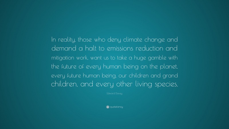 Edward Davey Quote: “In reality, those who deny climate change and demand a halt to emissions reduction and mitigation work, want us to take a huge gamble with the future of every human being on the planet, every future human being, our children and grand children, and every other living species.”