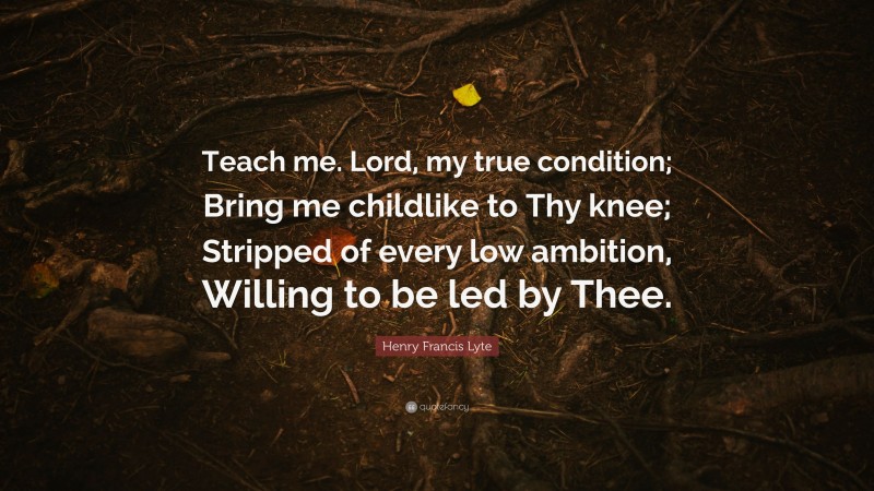 Henry Francis Lyte Quote: “Teach me. Lord, my true condition; Bring me childlike to Thy knee; Stripped of every low ambition, Willing to be led by Thee.”