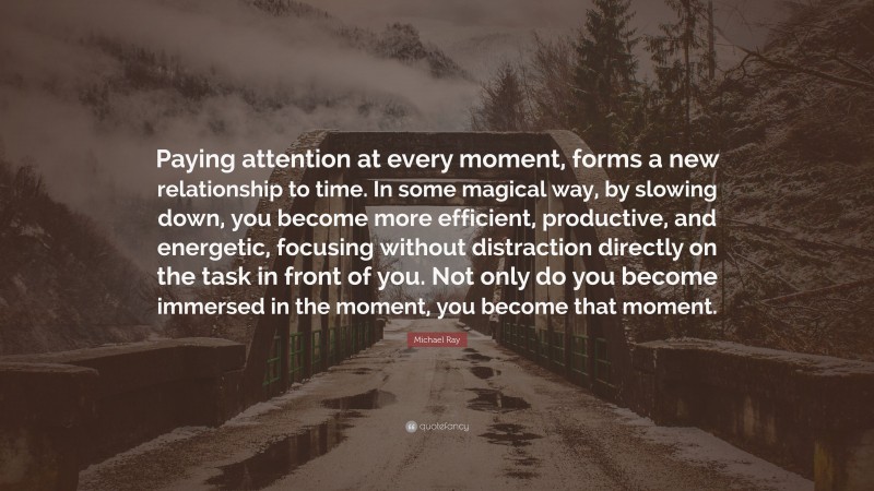 Michael Ray Quote: “Paying attention at every moment, forms a new relationship to time. In some magical way, by slowing down, you become more efficient, productive, and energetic, focusing without distraction directly on the task in front of you. Not only do you become immersed in the moment, you become that moment.”