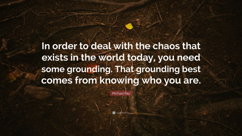 Michael Ray Quote: “In order to deal with the chaos that exists in the world today, you need some grounding. That grounding best comes from knowing who you are.”