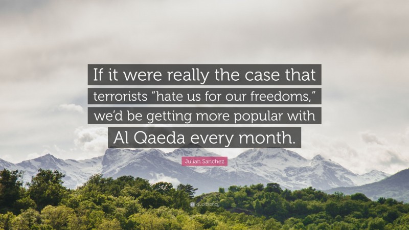 Julian Sanchez Quote: “If it were really the case that terrorists “hate us for our freedoms,” we’d be getting more popular with Al Qaeda every month.”