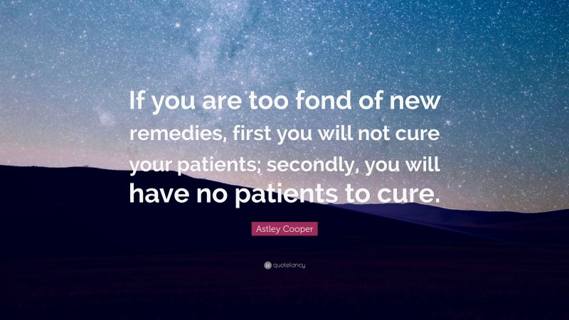Astley Cooper Quote: “If you are too fond of new remedies, first you will not cure your patients; secondly, you will have no patients to cure.”