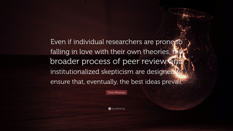 Chris Mooney Quote: “Even if individual researchers are prone to falling in love with their own theories, the broader process of peer review and institutionalized skepticism are designed to ensure that, eventually, the best ideas prevail.”