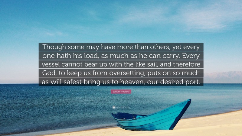 Ezekiel Hopkins Quote: “Though some may have more than others, yet every one hath his load, as much as he can carry. Every vessel cannot bear up with the like sail, and therefore God, to keep us from oversetting, puts on so much as will safest bring us to heaven, our desired port.”