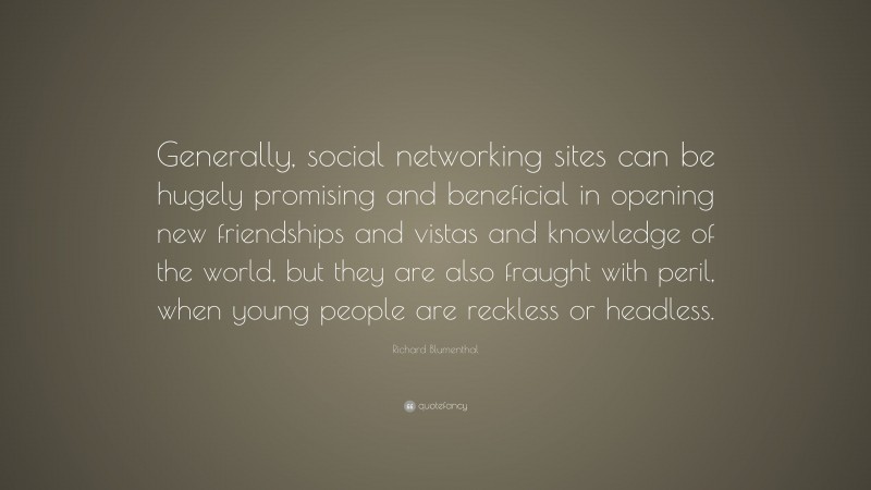 Richard Blumenthal Quote: “Generally, social networking sites can be hugely promising and beneficial in opening new friendships and vistas and knowledge of the world, but they are also fraught with peril, when young people are reckless or headless.”
