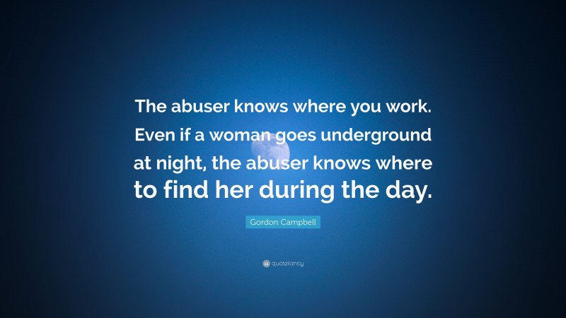 Gordon Campbell Quote: “The abuser knows where you work. Even if a woman goes underground at night, the abuser knows where to find her during the day.”