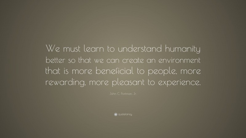 John C. Portman, Jr. Quote: “We must learn to understand humanity better so that we can create an environment that is more beneficial to people, more rewarding, more pleasant to experience.”
