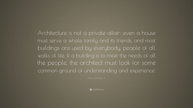 John C. Portman, Jr. Quote: “Architecture is not a private affair; even a house must serve a whole family and its friends, and most buildings are used by everybody, people of all walks of life. If a building is to meet the needs of all the people, the architect must look for some common ground of understanding and experience.”