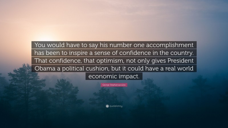 George Stephanopoulos Quote: “You would have to say his number one accomplishment has been to inspire a sense of confidence in the country. That confidence, that optimism, not only gives President Obama a political cushion, but it could have a real world economic impact.”