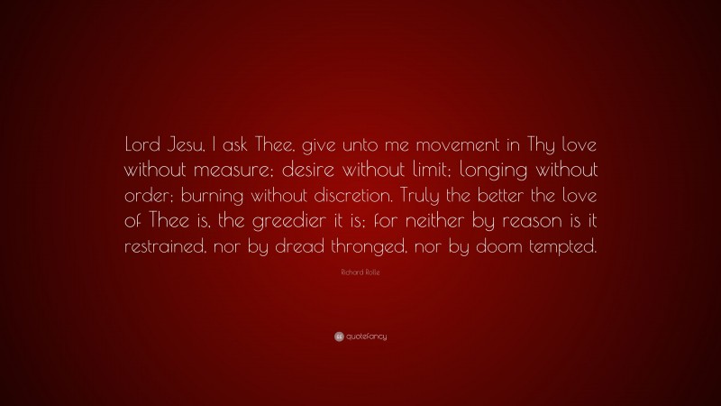 Richard Rolle Quote: “Lord Jesu, I ask Thee, give unto me movement in Thy love without measure; desire without limit; longing without order; burning without discretion. Truly the better the love of Thee is, the greedier it is; for neither by reason is it restrained, nor by dread thronged, nor by doom tempted.”