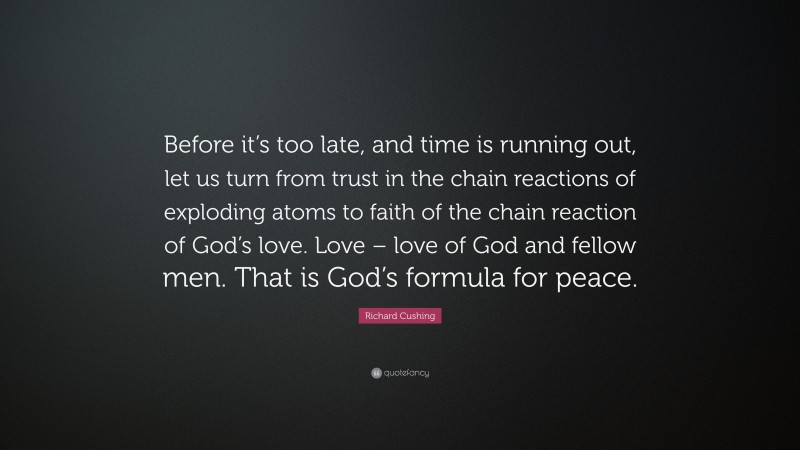 Richard Cushing Quote: “Before it’s too late, and time is running out, let us turn from trust in the chain reactions of exploding atoms to faith of the chain reaction of God’s love. Love – love of God and fellow men. That is God’s formula for peace.”