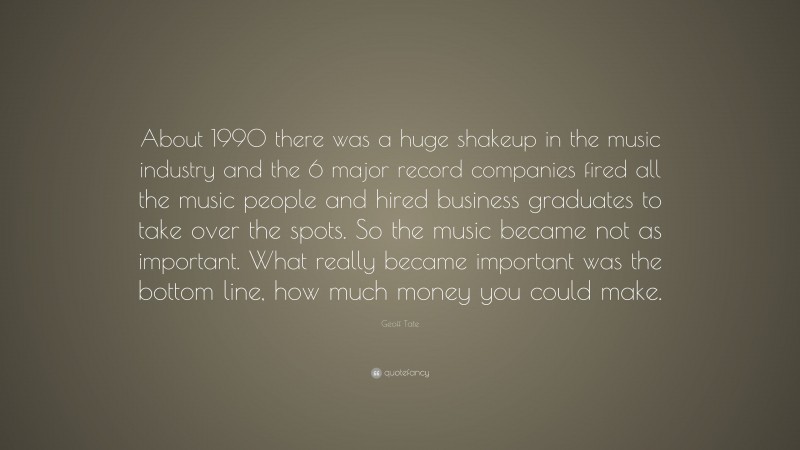 Geoff Tate Quote: “About 1990 there was a huge shakeup in the music industry and the 6 major record companies fired all the music people and hired business graduates to take over the spots. So the music became not as important. What really became important was the bottom line, how much money you could make.”