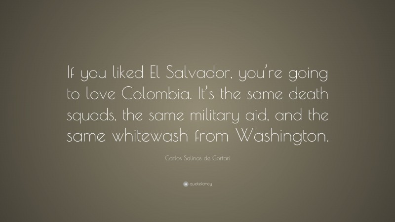 Carlos Salinas de Gortari Quote: “If you liked El Salvador, you’re going to love Colombia. It’s the same death squads, the same military aid, and the same whitewash from Washington.”