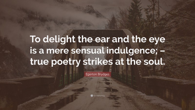 Egerton Brydges Quote: “To delight the ear and the eye is a mere sensual indulgence; – true poetry strikes at the soul.”
