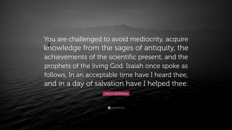 John H. Vandenberg Quote: “You are challenged to avoid mediocrity, acquire knowledge from the sages of antiquity, the achievements of the scientific present, and the prophets of the living God. Isaiah once spoke as follows, In an acceptable time have I heard thee, and in a day of salvation have I helped thee.”