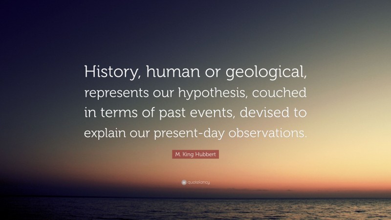 M. King Hubbert Quote: “History, human or geological, represents our hypothesis, couched in terms of past events, devised to explain our present-day observations.”