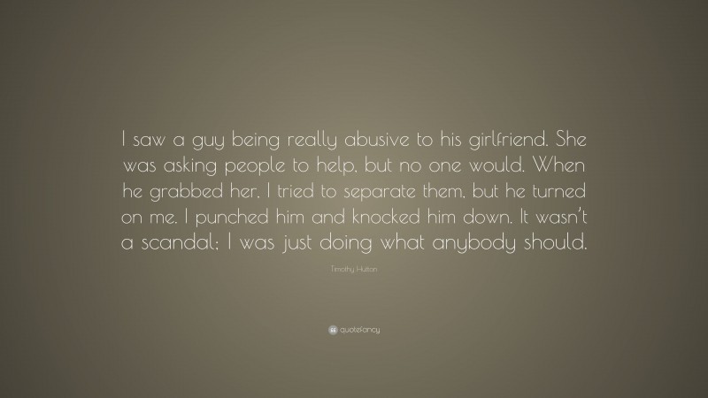 Timothy Hutton Quote: “I saw a guy being really abusive to his girlfriend. She was asking people to help, but no one would. When he grabbed her, I tried to separate them, but he turned on me. I punched him and knocked him down. It wasn’t a scandal; I was just doing what anybody should.”