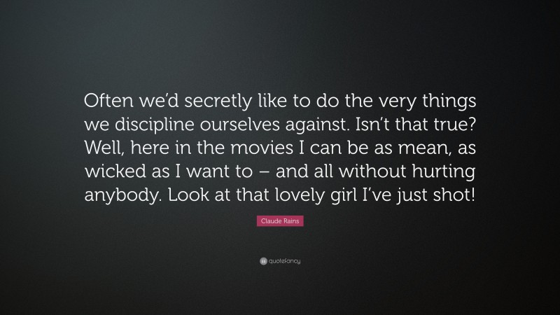 Claude Rains Quote: “Often we’d secretly like to do the very things we discipline ourselves against. Isn’t that true? Well, here in the movies I can be as mean, as wicked as I want to – and all without hurting anybody. Look at that lovely girl I’ve just shot!”