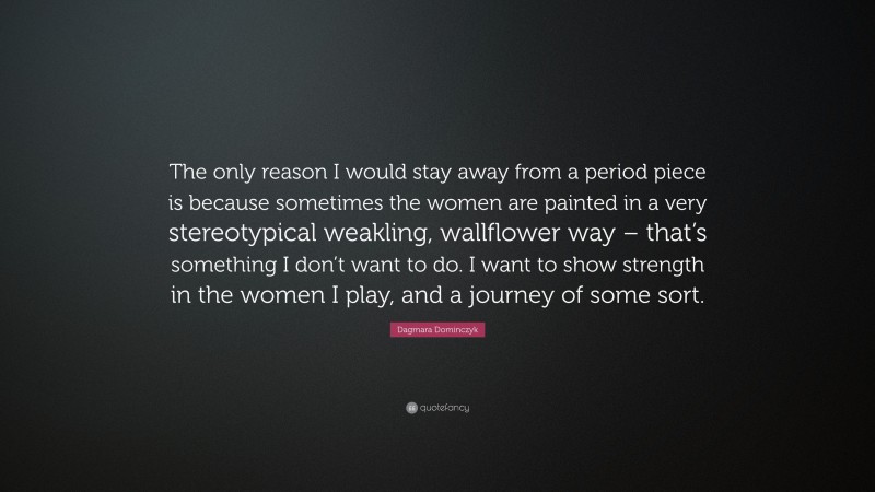 Dagmara Dominczyk Quote: “The only reason I would stay away from a period piece is because sometimes the women are painted in a very stereotypical weakling, wallflower way – that’s something I don’t want to do. I want to show strength in the women I play, and a journey of some sort.”