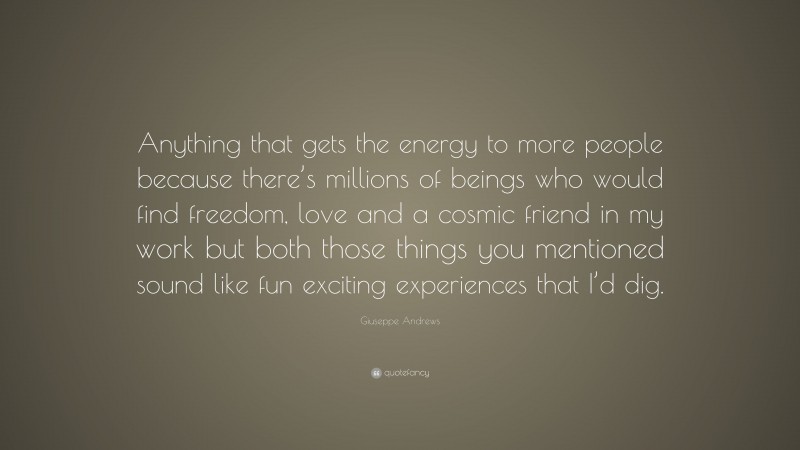 Giuseppe Andrews Quote: “Anything that gets the energy to more people because there’s millions of beings who would find freedom, love and a cosmic friend in my work but both those things you mentioned sound like fun exciting experiences that I’d dig.”