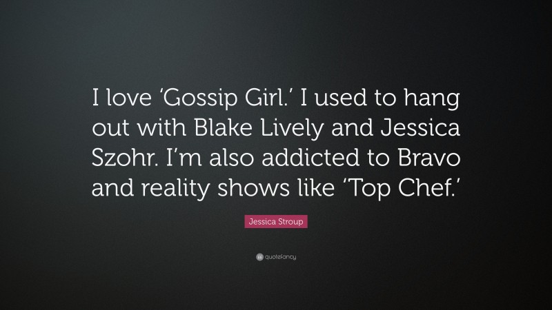 Jessica Stroup Quote: “I love ‘Gossip Girl.’ I used to hang out with Blake Lively and Jessica Szohr. I’m also addicted to Bravo and reality shows like ‘Top Chef.’”
