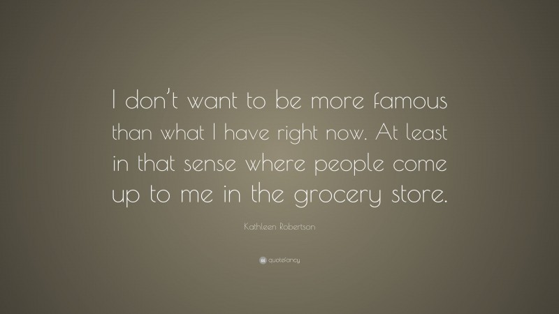 Kathleen Robertson Quote: “I don’t want to be more famous than what I have right now. At least in that sense where people come up to me in the grocery store.”