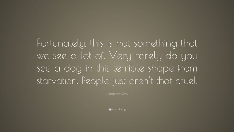 Jonathan Ross Quote: “Fortunately, this is not something that we see a lot of. Very rarely do you see a dog in this terrible shape from starvation. People just aren’t that cruel.”