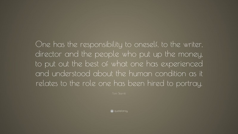 Tom Skerritt Quote: “One has the responsibility to oneself, to the writer, director and the people who put up the money, to put out the best of what one has experienced and understood about the human condition as it relates to the role one has been hired to portray.”